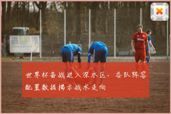 世界杯备战进入深水区，各队阵容配置数据揭示战术走向