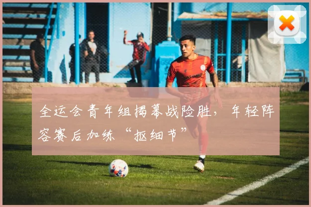 全运会青年组揭幕战险胜，年轻阵容赛后加练“抠细节”