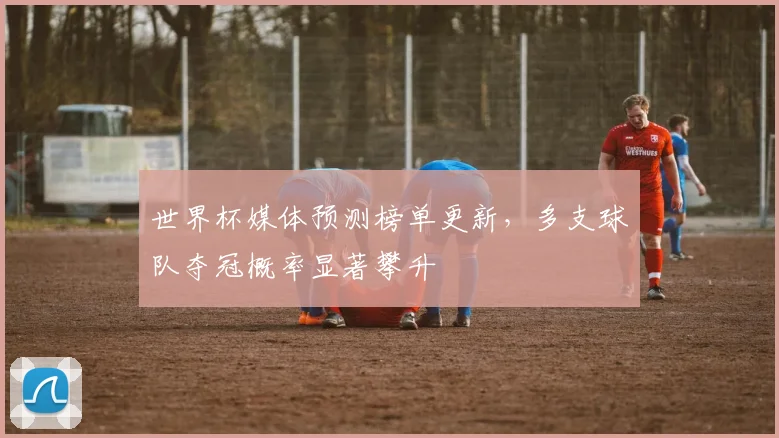 世界杯媒体预测榜单更新，多支球队夺冠概率显著攀升
