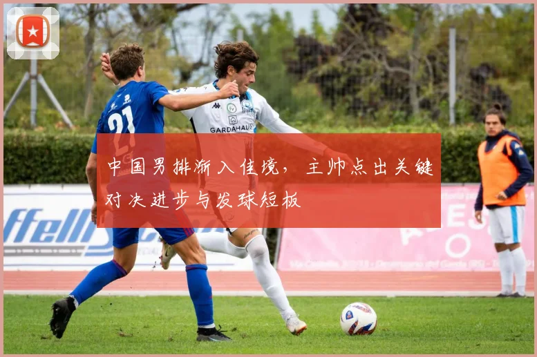 中国男排渐入佳境，主帅点出关键对决进步与发球短板