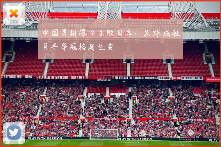 中国男排爆冷击败日本，发球成胜负手争冠格局生变