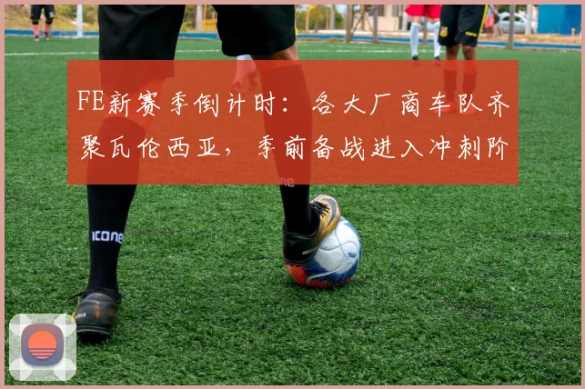 FE新赛季倒计时：各大厂商车队齐聚瓦伦西亚，季前备战进入冲刺阶段