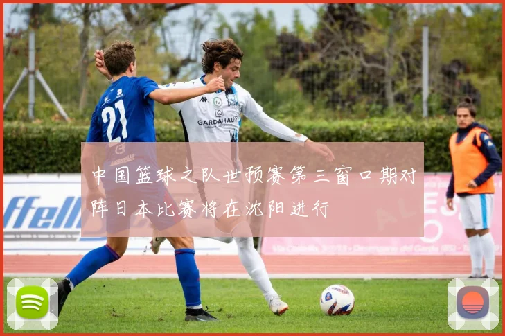 中国篮球之队世预赛第三窗口期对阵日本比赛将在沈阳进行