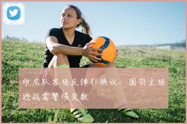 印尼队客场反弹引热议,国羽主场迎战需警惕变数
