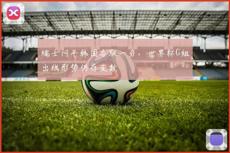 瑞士闷平韩国各取一分，世界杯G组出线形势仍存变数