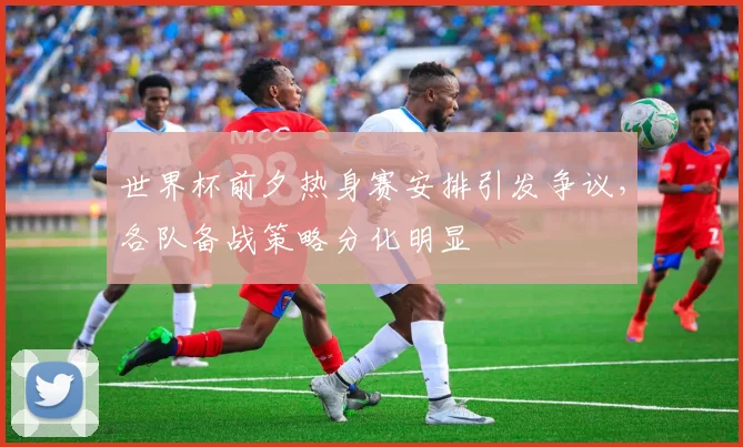 世界杯前夕热身赛安排引发争议，各队备战策略分化明显
