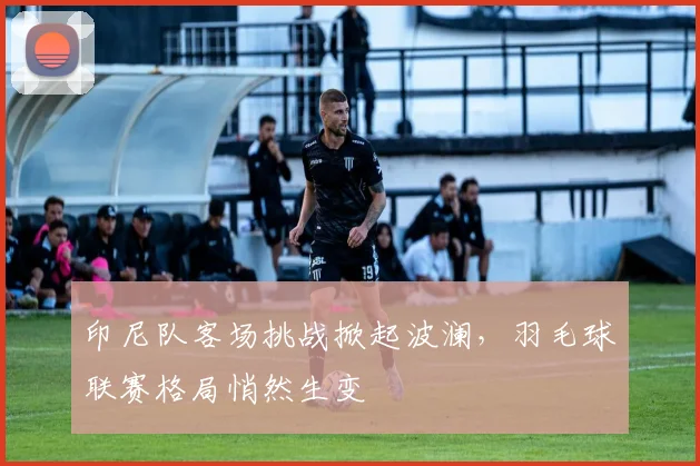 印尼队客场挑战掀起波澜,羽毛球联赛格局悄然生变