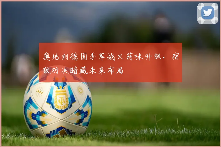 奥地利德国季军战火药味升级，宿敌对决暗藏未来布局