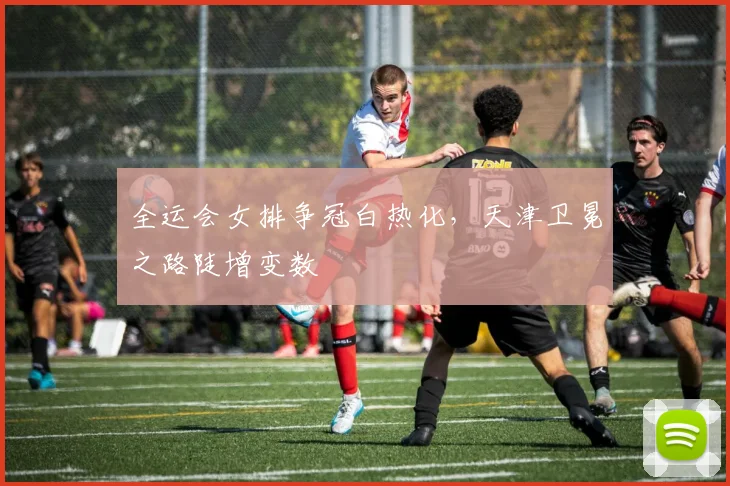 全运会女排争冠白热化，天津卫冕之路陡增变数