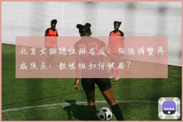 北京女排稳住排名后，临场调整再成焦点，教练组如何破局？
