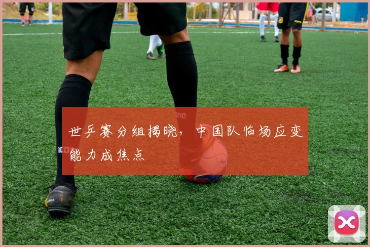 世乒赛分组揭晓，中国队临场应变能力成焦点