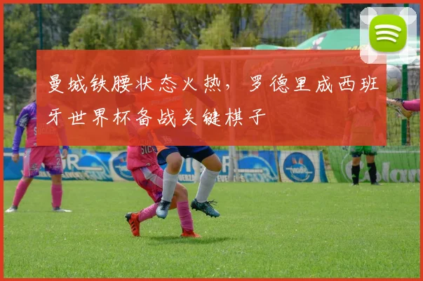 曼城铁腰状态火热，罗德里成西班牙世界杯备战关键棋子