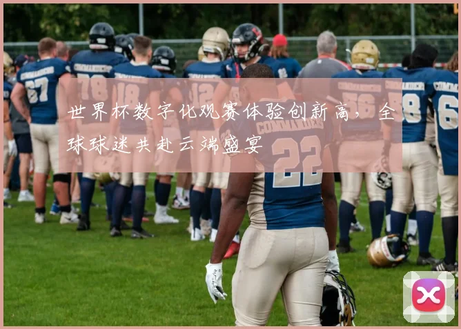 世界杯数字化观赛体验创新高，全球球迷共赴云端盛宴