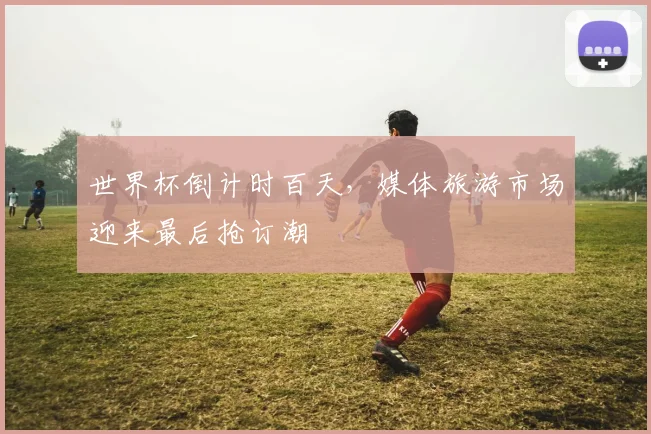 世界杯倒计时百天，媒体旅游市场迎来最后抢订潮