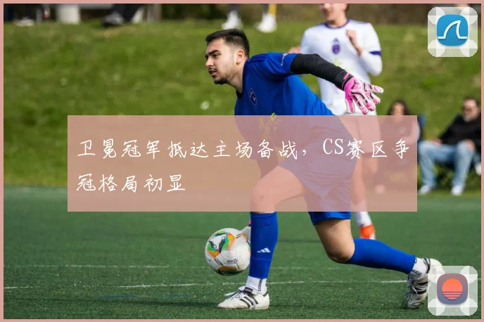 卫冕冠军抵达主场备战，CS赛区争冠格局初显