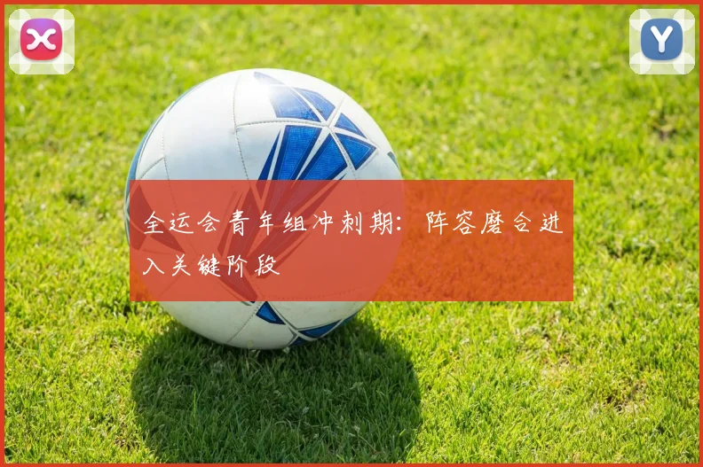 全运会青年组冲刺期：阵容磨合进入关键阶段