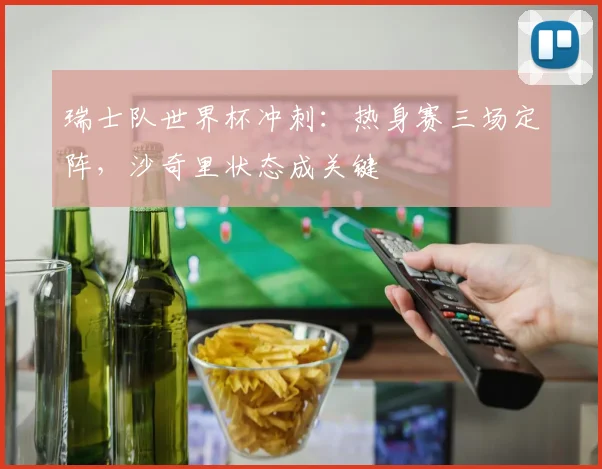 瑞士队世界杯冲刺：热身赛三场定阵，沙奇里状态成关键